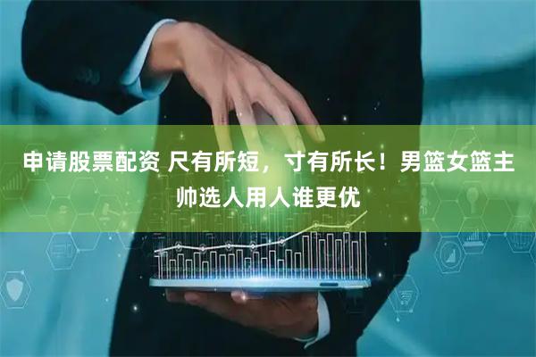 申请股票配资 尺有所短，寸有所长！男篮女篮主帅选人用人谁更优