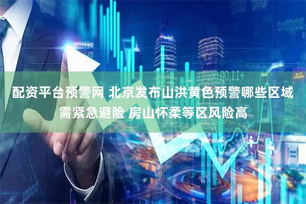 配资平台预警网 北京发布山洪黄色预警哪些区域需紧急避险 房山怀柔等区风险高