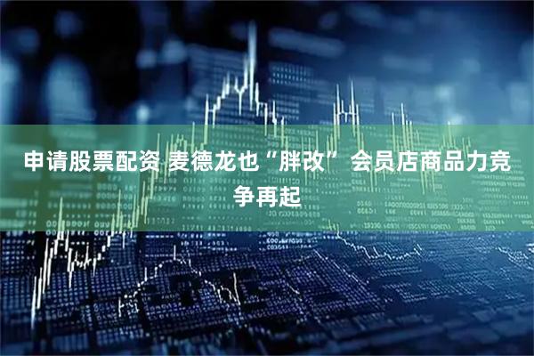 申请股票配资 麦德龙也“胖改” 会员店商品力竞争再起