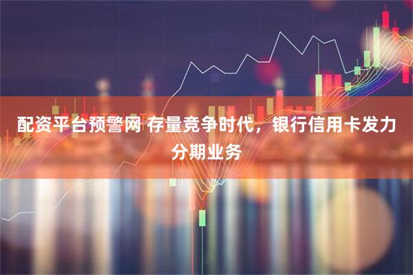 配资平台预警网 存量竞争时代，银行信用卡发力分期业务