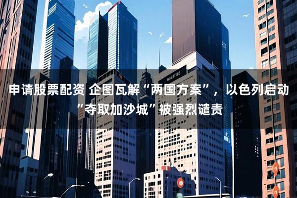申请股票配资 企图瓦解“两国方案”，以色列启动“夺取加沙城”被强烈谴责