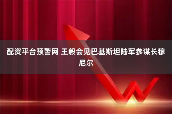 配资平台预警网 王毅会见巴基斯坦陆军参谋长穆尼尔