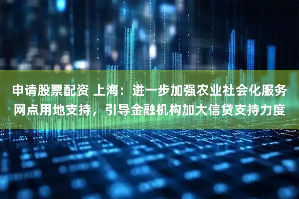 申请股票配资 上海：进一步加强农业社会化服务网点用地支持，引导金融机构加大信贷支持力度