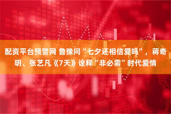 配资平台预警网 鲁豫问“七夕还相信爱吗”，蒋奇明、张艺凡《7天》诠释“非必需”时代爱情