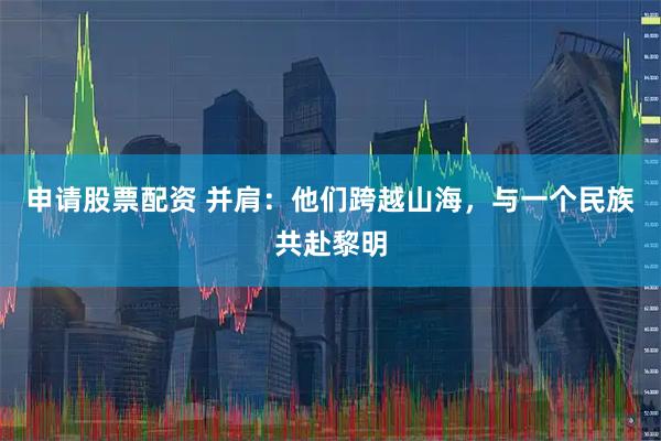 申请股票配资 并肩：他们跨越山海，与一个民族共赴黎明