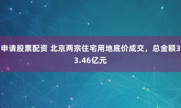 申请股票配资 北京两宗住宅用地底价成交，总金额33.46亿元