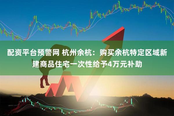 配资平台预警网 杭州余杭：购买余杭特定区域新建商品住宅一次性给予4万元补助
