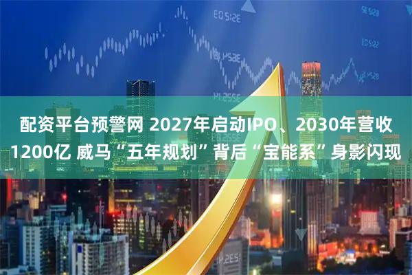 配资平台预警网 2027年启动IPO、2030年营收1200亿 威马“五年规划”背后“宝能系”身影闪现
