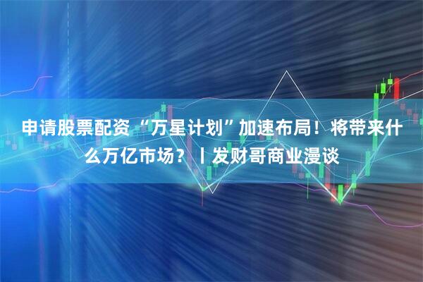 申请股票配资 “万星计划”加速布局！将带来什么万亿市场？丨发财哥商业漫谈