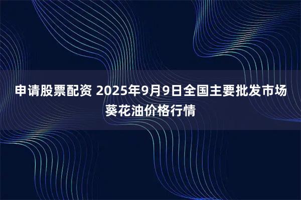 申请股票配资 2025年9月9日全国主要批发市场葵花油价格行情