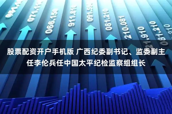 股票配资开户手机版 广西纪委副书记、监委副主任李伦兵任中国太平纪检监察组组长