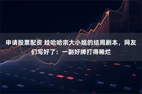 申请股票配资 娃哈哈宗大小姐的结局剧本，网友们写好了：一副好牌打得稀烂