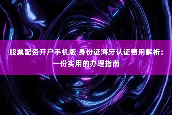 股票配资开户手机版 身份证海牙认证费用解析：一份实用的办理指南