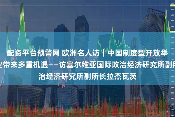 配资平台预警网 欧洲名人访｜中国制度型开放举措给各国企业带来多重机遇——访塞尔维亚国际政治经济研究所副所长拉杰瓦茨