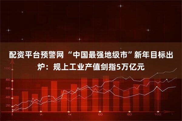 配资平台预警网 “中国最强地级市”新年目标出炉：规上工业产值剑指5万亿元