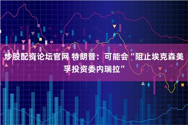 炒股配资论坛官网 特朗普：可能会“阻止埃克森美孚投资委内瑞拉”