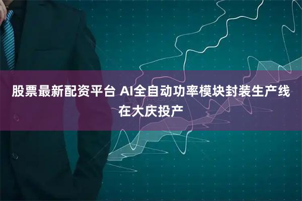 股票最新配资平台 AI全自动功率模块封装生产线在大庆投产