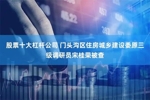 股票十大杠杆公司 门头沟区住房城乡建设委原三级调研员宋桂荣被查