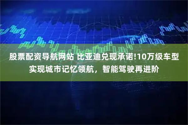 股票配资导航网站 比亚迪兑现承诺!10万级车型实现城市记忆领航，智能驾驶再进阶