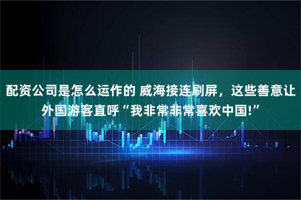 配资公司是怎么运作的 威海接连刷屏，这些善意让外国游客直呼“我非常非常喜欢中国!”