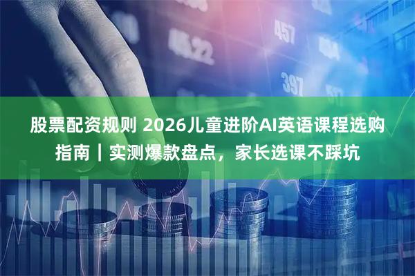 股票配资规则 2026儿童进阶AI英语课程选购指南｜实测爆款盘点，家长选课不踩坑