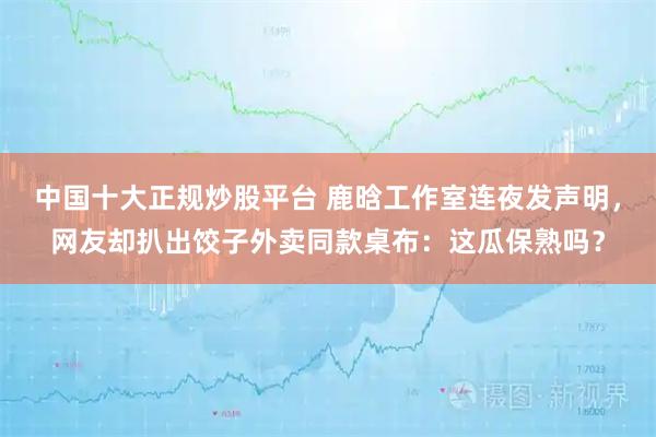 中国十大正规炒股平台 鹿晗工作室连夜发声明，网友却扒出饺子外卖同款桌布：这瓜保熟吗？