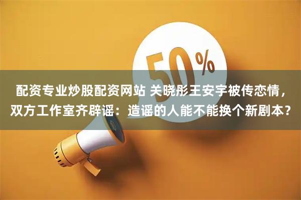 配资专业炒股配资网站 关晓彤王安宇被传恋情，双方工作室齐辟谣：造谣的人能不能换个新剧本？