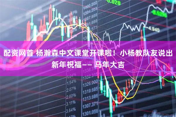 配资网首 杨瀚森中文课堂开课啦！小杨教队友说出新年祝福—— 马年大吉