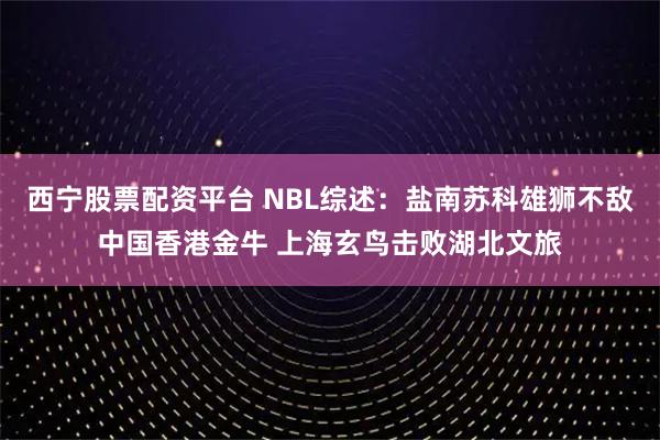 西宁股票配资平台 NBL综述：盐南苏科雄狮不敌中国香港金牛 上海玄鸟击败湖北文旅