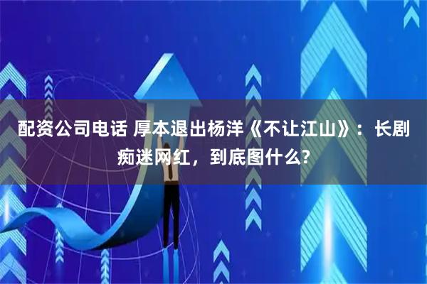 配资公司电话 厚本退出杨洋《不让江山》：长剧痴迷网红，到底图什么?