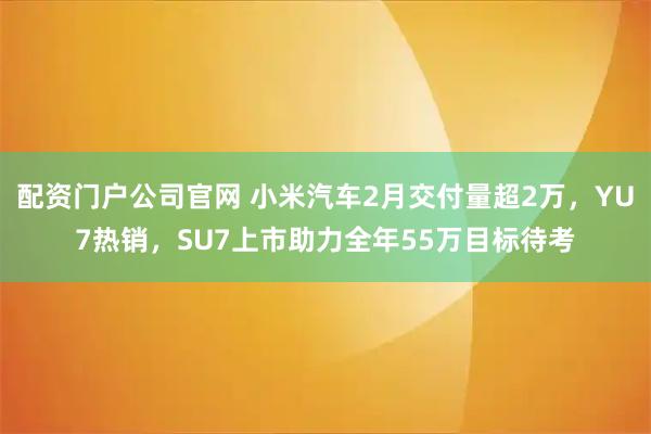 配资门户公司官网 小米汽车2月交付量超2万，YU7热销，SU7上市助力全年55万目标待考