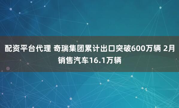 配资平台代理 奇瑞集团累计出口突破600万辆 2月销售汽车16.1万辆