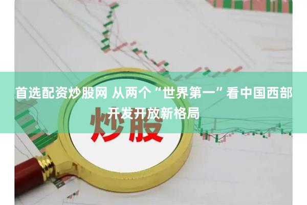 首选配资炒股网 从两个“世界第一”看中国西部开发开放新格局