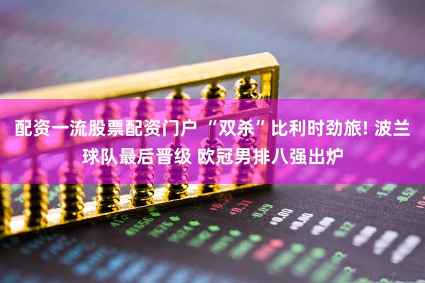 配资一流股票配资门户 “双杀”比利时劲旅! 波兰球队最后晋级 欧冠男排八强出炉