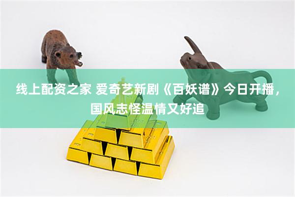 线上配资之家 爱奇艺新剧《百妖谱》今日开播，国风志怪温情又好追