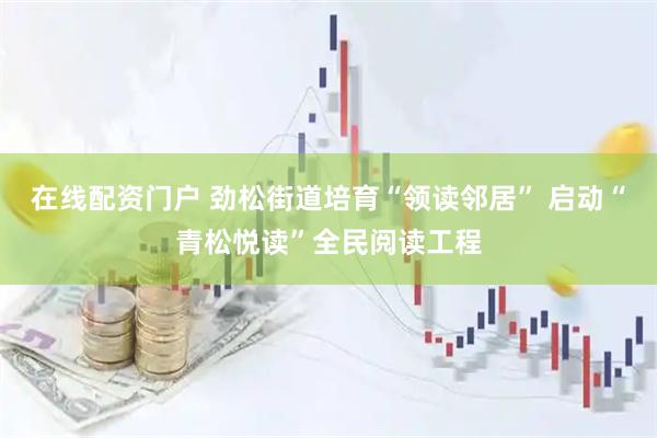 在线配资门户 劲松街道培育“领读邻居” 启动“青松悦读”全民阅读工程