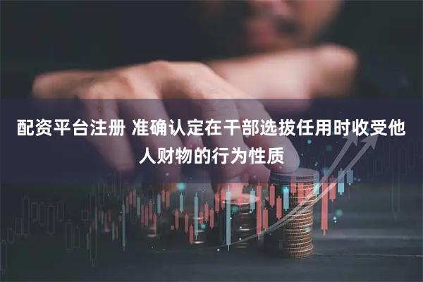配资平台注册 准确认定在干部选拔任用时收受他人财物的行为性质