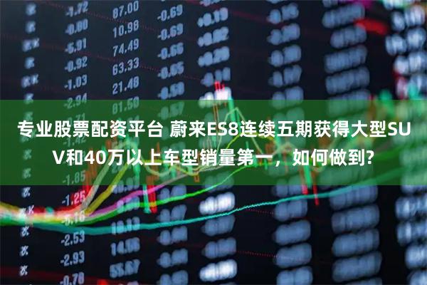 专业股票配资平台 蔚来ES8连续五期获得大型SUV和40万以上车型销量第一，如何做到?