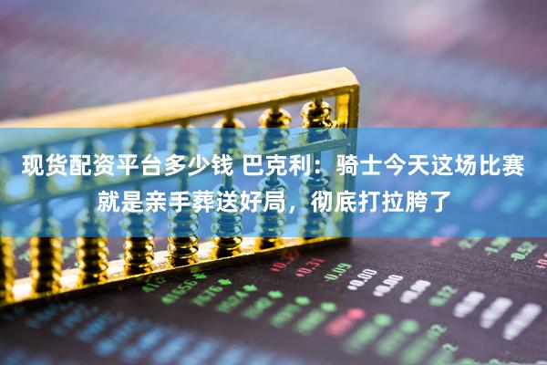 现货配资平台多少钱 巴克利：骑士今天这场比赛就是亲手葬送好局，彻底打拉胯了