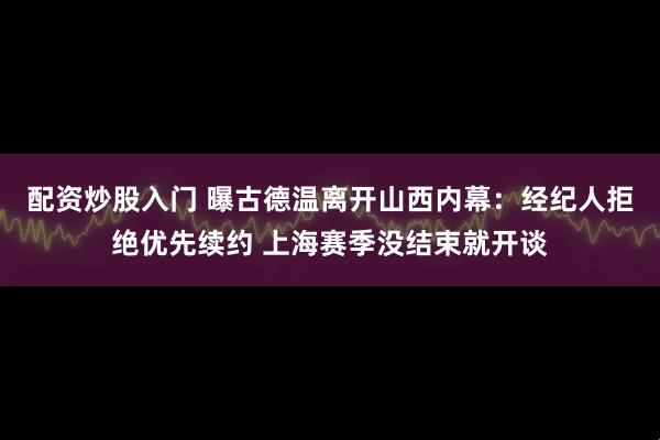 配资炒股入门 曝古德温离开山西内幕：经纪人拒绝优先续约 上海赛季没结束就开谈