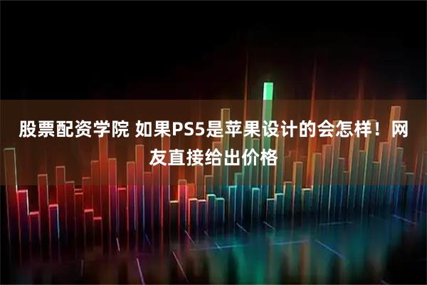 股票配资学院 如果PS5是苹果设计的会怎样！网友直接给出价格