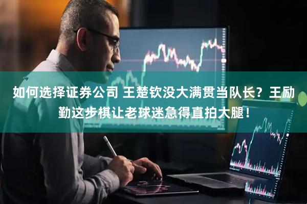 如何选择证券公司 王楚钦没大满贯当队长？王励勤这步棋让老球迷急得直拍大腿！