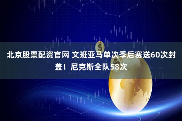 北京股票配资官网 文班亚马单次季后赛送60次封盖！尼克斯全队58次