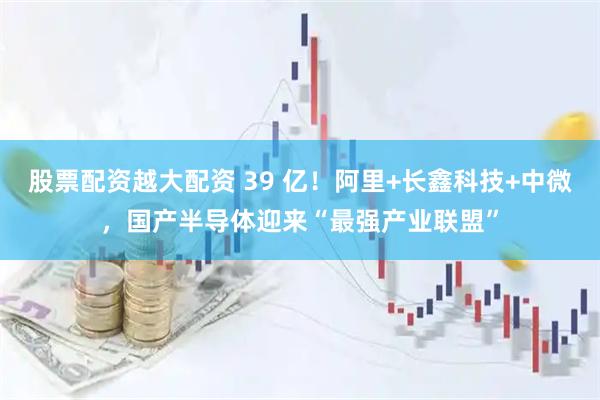 股票配资越大配资 39 亿！阿里+长鑫科技+中微，国产半导体迎来“最强产业联盟”