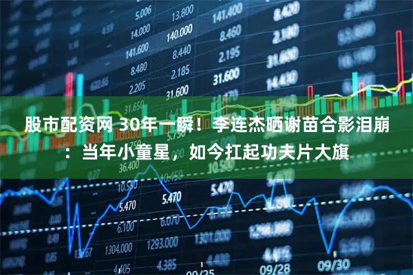 股市配资网 30年一瞬！李连杰晒谢苗合影泪崩：当年小童星，如今扛起功夫片大旗