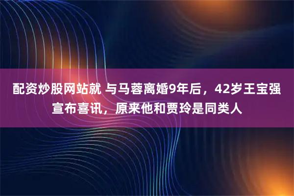 配资炒股网站就 与马蓉离婚9年后，42岁王宝强宣布喜讯，原来他和贾玲是同类人