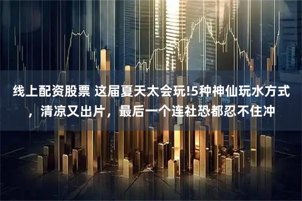 线上配资股票 这届夏天太会玩!5种神仙玩水方式，清凉又出片，最后一个连社恐都忍不住冲
