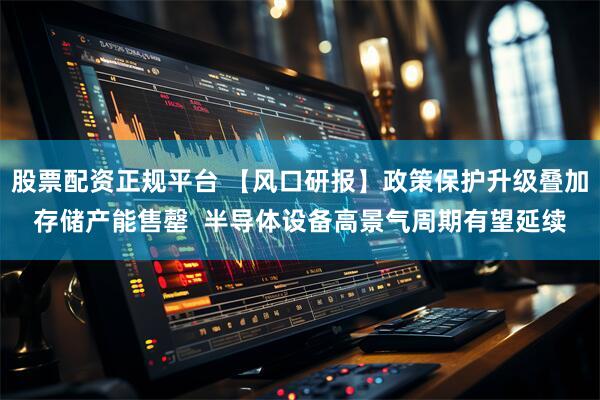 股票配资正规平台 【风口研报】政策保护升级叠加存储产能售罄  半导体设备高景气周期有望延续