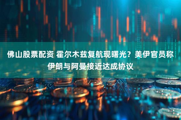 佛山股票配资 霍尔木兹复航现曙光？美伊官员称伊朗与阿曼接近达成协议