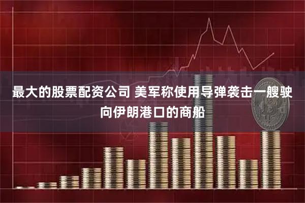 最大的股票配资公司 美军称使用导弹袭击一艘驶向伊朗港口的商船